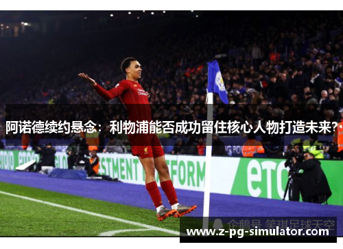 阿诺德续约悬念：利物浦能否成功留住核心人物打造未来？