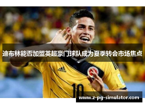迪布林能否加盟英超豪门球队成为夏季转会市场焦点