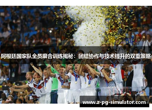 阿根廷国家队全员磨合训练揭秘：团结协作与技术提升的双重策略