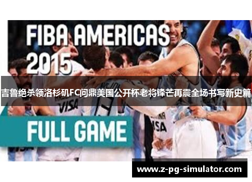 吉鲁绝杀领洛杉矶FC问鼎美国公开杯老将锋芒再震全场书写新史篇