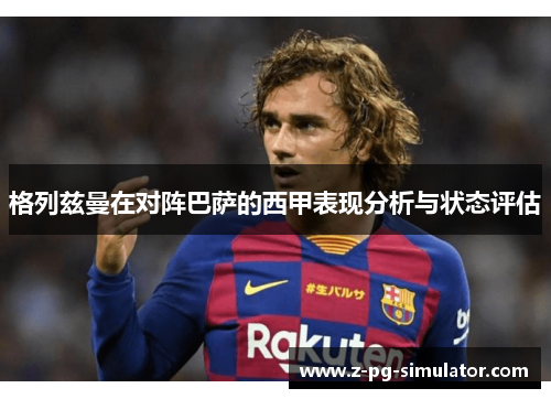 格列兹曼在对阵巴萨的西甲表现分析与状态评估