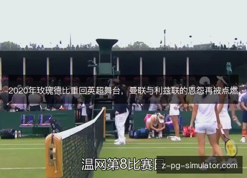 2020年玫瑰德比重回英超舞台，曼联与利兹联的恩怨再被点燃
